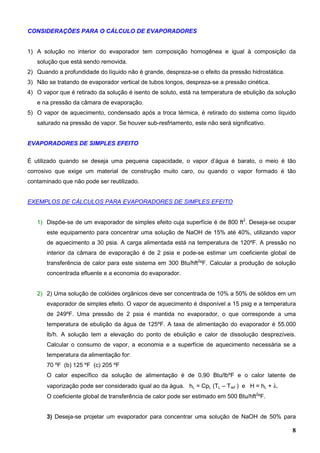 8
CONSIDERAÇÕES PARA O CÁLCULO DE EVAPORADORES
1) A solução no interior do evaporador tem composição homogênea e igual à composição da
solução que está sendo removida.
2) Quando a profundidade do líquido não é grande, despreza-se o efeito da pressão hidrostática.
3) Não se tratando de evaporador vertical de tubos longos, despreza-se a pressão cinética.
4) O vapor que é retirado da solução é isento de soluto, está na temperatura de ebulição da solução
e na pressão da câmara de evaporação.
5) O vapor de aquecimento, condensado após a troca térmica, é retirado do sistema como líquido
saturado na pressão de vapor. Se houver sub-resfriamento, este não será significativo.
EVAPORADORES DE SIMPLES EFEITO
É utilizado quando se deseja uma pequena capacidade, o vapor d’água é barato, o meio é tão
corrosivo que exige um material de construção muito caro, ou quando o vapor formado é tão
contaminado que não pode ser reutilizado.
EXEMPLOS DE CÁLCULOS PARA EVAPORADORES DE SIMPLES EFEITO
1) Dispõe-se de um evaporador de simples efeito cuja superfície é de 800 ft2
. Deseja-se ocupar
este equipamento para concentrar uma solução de NaOH de 15% até 40%, utilizando vapor
de aquecimento a 30 psia. A carga alimentada está na temperatura de 120ºF. A pressão no
interior da câmara de evaporação é de 2 psia e pode-se estimar um coeficiente global de
transferência de calor para este sistema em 300 Btu/hft2
ºF. Calcular a produção de solução
concentrada efluente e a economia do evaporador.
2) 2) Uma solução de colóides orgânicos deve ser concentrada de 10% a 50% de sólidos em um
evaporador de simples efeito. O vapor de aquecimento é disponível a 15 psig e a temperatura
de 249ºF. Uma pressão de 2 psia é mantida no evaporador, o que corresponde a uma
temperatura de ebulição da água de 125ºF. A taxa de alimentação do evaporador é 55.000
lb/h. A solução tem a elevação do ponto de ebulição e calor de dissolução desprezíveis.
Calcular o consumo de vapor, a economia e a superfície de aquecimento necessária se a
temperatura da alimentação for:
70 ºF (b) 125 ºF (c) 205 ºF
O calor específico da solução de alimentação é de 0,90 Btu/lbºF e o calor latente de
vaporização pode ser considerado igual ao da água. hL = CpL (TL – Tref ) e H = hL + λ.
O coeficiente global de transferência de calor pode ser estimado em 500 Btu/hft2
ºF.
3) Deseja-se projetar um evaporador para concentrar uma solução de NaOH de 50% para
 