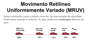 Movimento Retilíneo
Uniformemente Variado (MRUV)
Nesse movimento, como o próprio nome diz, há uma variação da velocidade.
Porém essa variação é uniforme. Ou seja, existe uma aceleração diferente de
zero.
 