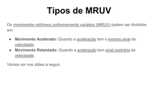 Tipos de MRUV
Os movimentos retilíneos uniformemente variados (MRUV) podem ser divididos
em:
● Movimento Acelerado: Quando a aceleração tem o mesmo sinal da
velocidade.
● Movimento Retardado: Quando a aceleração tem sinal contrário da
velocidade.
Vamos ver nos slides a seguir.
 