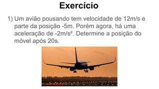 Exercício
1) Um avião pousando tem velocidade de 12m/s e
parte da posição -5m. Porém agora, há uma
aceleração de -2m/s². Determine a posição do
móvel após 20s.
 