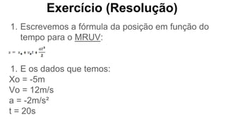 Exercício (Resolução)
1. Escrevemos a fórmula da posição em função do
tempo para o MRUV:
1. E os dados que temos:
Xo = -5m
Vo = 12m/s
a = -2m/s²
t = 20s
 