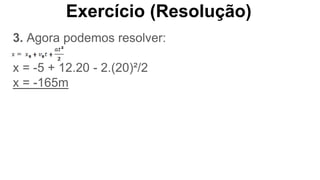 Exercício (Resolução)
3. Agora podemos resolver:
x = -5 + 12.20 - 2.(20)²/2
x = -165m
 