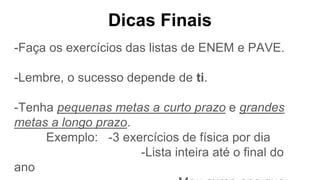 Dicas Finais
-Faça os exercícios das listas de ENEM e PAVE.
-Lembre, o sucesso depende de ti.
-Tenha pequenas metas a curto prazo e grandes
metas a longo prazo.
Exemplo: -3 exercícios de física por dia
-Lista inteira até o final do
ano
 