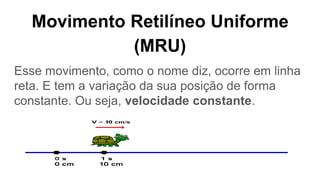 Movimento Retilíneo Uniforme
(MRU)
Esse movimento, como o nome diz, ocorre em linha
reta. E tem a variação da sua posição de forma
constante. Ou seja, velocidade constante.
 