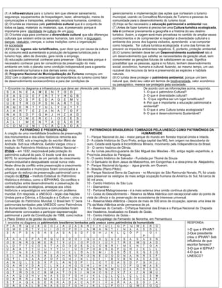 (1) A infra-estrutura para o turismo tem que oferecer saneamento,              gerenciamento e implementação das ações que nortearam o turismo
segurança, equipamentos de hospedagem, lazer, alimentação, meios de            municipal, usando os Conselhos Municipais de Turismo e pessoas da
comunicações e transportes, artesanato, recursos humanos, comércio.            comunidade para o desenvolvimento do turismo local.
(2) O turista se interessa pelo patrimônio cultural que é o conjunto de        (5) Hoje se faz necessário a educação patrimonial e ambiental nas
todos os bens, materiais ou imateriais, que, é preservado porque é             (7) Antes de fazer turismo é preciso ter uma Cultura turística ecologizada,
importante para identidade da cultura de um povo.                              isto é conhecer previamente a geografia e a história do seu destino
(3) O turista viaja para conhecer a diversidade cultural que são diferenças    turístico. Assim, a viagem será mais proveitosa no sentido de ampliar esses
culturais que existem entre os seres humanos, tais como: a linguagem,          conhecimentos e de compreender e respeitar a diversidade cultural e o
danças, vestuário, crenças, e outras tradições como a organização              ambiente dos povos dos lugares visitados, aprendendo a se comportar
da sociedade                                                                   como hóspede. Ter cultura turística ecologizada é uma das formas de
(4)Hoje os lugares são turistificados, quer dizer que por causa da cultura     prevenir os impactos ambientais negativos. É, portanto, proteção ambiental.
do consumo está aumentando a produção de lugares turísticos,pois o             (8) O turismo também deve ter um Desenvolvimento sustentável isto é
turismo hoje, além de diversão, gera renda e emprego.                          um desenvolvimento que satisfaz as necessidades da geração atual, sem
(5) educação patrimonial: conhecer para preservar : São escolas porque é       comprometer as gerações futuras de satisfazerem as suas. Significa
necessário conhecer para ter consciência da preservação do meio                possibilitar que as pessoas, agora e no futuro, tenham desenvolvimento
ambiente em todo o planeta como condição indispensável para a garantia         social, econômico, humano e cultural, fazendo, ao mesmo tempo, um uso
de sobrevivência humana e dos demais seres vivos..                             razoável dos recursos da terra e preservando as espécies e habitats
(6) Programa Nacional de Municipalização do Turismo começou em                 naturais.
2002 com o objetivo de conscientizar da importância do turismo como fator      (9) O turista deve proteger o patrimônio ambiental, porque um bem
de desenvolvimento socioeconômico e para dar condições de                      natural que, dado seu valor em termos de biodiversidade, valor econômico
                                                                               ou paisagístico, merece ser protegido pela sociedade.
1- Encontre no diagrama a infraestrutura que deve ser oferecida pelo turismo. (9)                      De acordo com as informações acima, responda.
 S A N E A M E N T O O                                                                                 1- O que é patrimônio Cultural?
 E A S D E F R T Y H G B                                                                               2- O que é diversidade cultural?
 G H O S P E D A G E M V                                                                               3- O que significa ser um lugar turistificado?
 U E T R O P S N A R T G                                                                               4- Por que é importante a educação patrimonial e
 R Q E R T Y U L Y U Y T                                                                               ambiental?
 A A R T E Z A N A T O F                                                                               5- O que é uma Cultura turista ecologizada?
 N A S D F G H J                      H Z A D                                                          6- O que é desenvolvimento Sustentável?
 Ç    C     O M E R C I                  O E E S
 A    L     I    M E N T A Ç Ã O R
 C    O     M U N I            C A Ç A O A
              PATRIMÔNIO E PRESERVAÇÃO                         PATRIMÔNIOS BRASILEIROS TOMBADOS PELA UNESCO COMO PATRIMÔNIOS DA
A criação de uma mentalidade brasileira de preservação                                              HUMANIDADE
dos monumentos e dos sítios históricos remonta aos          1 - Parque Nacional do Jaú - maior parque do mundo em floresta tropical úmida e intacta.
anos de 1930, sob a inspiração do escritor Mário de         2 - A cidade histórica de Ouro Preto, antiga capital das MG, tem origem na descoberta do
Andrade. Sob sua influência, Getúlio Vargas criou o         ouro. Cidade está ligada à Inconfidência Mineira, movimento pela Independência do Brasil.
Instituto do Patrimônio Histórico e Artístico Nacional –    3 - O centro histórico de Olinda.
IPHAN – em 1932, responsável pela proteção do               4 - As ruínas jesuítico-guaranis de São Miguel das Missões - RS, antiga região espanhola, a
patrimônio cultural do país. O êxodo rural dos anos         Província Jesuítica do Paraguai.
60/70, foi acompanhado de um período de crescimento         5 - O centro histórico de Salvador - Fundada por Thomé de Souza
urbano-industrial e desigualdade social nunca visto.        6 - O Santuário do Bom Jesus de Matosinhos, em Congonhas é a obra-prima de Aleijadinho.
Neste clima de conflito entre preservação e crescimento     7 - Parque Nacional do Iguaçu - água grande, em Guarani.
urbano, os estados e municípios foram convocados a          8 - Brasília (Plano Piloto)
participar do esforço de preservação patrimonial com a      9 - Parque Nacional Serra da Capivara - no Município de São Raimundo Nonato, PI, foi criado
criação do IEPHA – Instituto Estadual do Patrimônio         para preservar os vestígios da mais antiga ocupação humana da América do Sul, há cerca de
Histórico e Artístico, como o IEPHA/MG. Os conflitos e      50 mil anos.
contradições entre desenvolvimento e preservação de         10 - Centro Histórico de São Luís
valores culturais/ ecológicos, ameaças aos sítios           11 - Diamantina -
históricos e arqueológicos era também um problema           12 - Pantanal Matogrossense - é a mais extensa área úmida contínua do planeta.
mundial. Em resposta, a UNESCO - órgão das Nações           13 - Costa do Descobrimento - Reserva da Mata Atlântica com excepcional valor do ponto de
Unidas para a Ciência, a Educação e a Cultura -, criou a    vista da ciência e da preservação de ecossistema de interesse universal.
Convenção do Patrimônio Mundial. O Brasil tem 17 bens       14 - Reserva Mata Atlântica - Depois de mais de 500 anos de ocupação, apenas uma área de
patrimoniais tombados pela UNESCO como Patrimônios          7% da Mata Atlântica ainda permanece de pé.
da Humanidade. Os municípios e comunidades foram            15 - Reservas do Cerrado - O Parque Nacional das Emas e o Parque Nacional da Chapada
efetivamente convocados a participar dapreservação          dos Veadeiros, localizados no Estado de Goiás.
patrimonial a partir da Constituição de 1988, como indica   16 - Centro Histórico de Goiás -
o Plano Diretor e de gestão da cidade.                      17 - O arquipélago de Fernando de Noronha, em Pernambuco
1- encontre no diagrama os patrimoniais brasileiros tombados pela unesco como patrimônios da humanidade                             RESPONDA:
 P   A    R    Q   U    E    D   O    J   A   Ú    A   S    R   T   Y    U    I   O   P   ´Q   W    E    R   O
 Q   W    E    R   T    Y    U   I    O   O   P    D   I    A   M   A    N    T   I   N   A    A    S    D   L                      1-O que é IPHAN?
 S   A    P    S   A    S    A   S    A   S   A    S   D    F   G   H    J    K   L   Ç   Õ    P    ´    O   I                      2-Que presidente
                                                                                                    P
                                                                                                                                    criou o IPHAN? Sob
 Ã   A    A    E   P    A    R   Q    U   E   D    O   I    G   U   A    Ç    U   A   S   A    S    A    S   N
 O   S    N    R   Q    W    E   R    T   Y   U    I   O    P   O   I    U    Y   T   R   E    W    Q    A   D
                                                                                                                                    influência de que
 L   D    T    T   C    O    S   T    A   D   O    D   E    S   C   O    B    R   I   M   E    N    T    O   A                      escritor famoso?
 U   A    A    T   Y    U    U   Y    Y   U   I    U   O    P   O   A    S    D   F   G   H    J    K    L   L                      3-O que é IEPHA?
 Í   C    N    S   Ã    O    M   I    G   U   E    L   D    A   S   M    I    S   S   Õ   E    S    Q    S   Q                      4-O que é
 S   I    A    S   A    S    A   S    A   H   N    O   R    O   N   E    D    O   D   N   A    N    R    E   F                      UNESCO?
 Q   T    L    A   A    A    Z   D    F   G   H    J   K    L   Ç   I        B   V   B   N    A    S    A   Q
 A   N    Q    L   S    S    X   P    L   A   N    O   P    I   L   O    T    O   A   S   D    F    G    H   J
 Q   A    W    V   D    A    C   L    K   J   H    G   G    H   J   H    K    I   U   O   P    Q    W    A   S
 A   L    Q    A   F    X    V   Z    X   Z   V    B   V    B   N   M    N    M   O   D   A    R    R    E   C
 Q   T    W    D   G    C    B   M    A   T   O    S   I    N   H   O    S    Z   X   Z   X    Z    N    M   U
 A   A    Q    O   H    V    N   A    S   D   F    G   H    J   K   L    Ç    L   Ç   L   Ç    L    Ç    S   M
 D   A    R    R   J    B    M   A    S   D   F    G   H    J   K   L    Ç    Ç   Ç   A   S    D    A    Á   F
 S   T    A    Q   K    S    E   R    R   A   D    A   C    A   P   I    V    A   R   A   A    S    D    I   A
 D   A    S    A   L    B    N   A    S   D   F    G   H    J   K   L    Ç    P   O   I   Q    W    E    O   Q
 