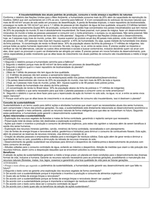 A Insustentabilidade dos atuais padrões de produção, consumo e renda ameaça o equilíbrio da natureza
Conforme o relatório das Nações Unidas para o Meio Ambiente, a humanidade consome mais de 20% além da capacidade de reprodução da
biosfera. Déficit que vem aumentando em 2,5% ao ano. Caminha para falência”, E é em conseqüência do sobreuso de recursos naturais que
mais de 60 mil km² anuais de solo estão em processo de desertificação. A perda de florestas tropicais, o maior repositório da biodiversidade,
prossegue na razão de 150 mil km² por ano e 1,1 bilhão de pessoas já não dispõem de água de boa qualidade, enquanto 2,5 bilhões também
não dispõem de saneamento.Quase 80% da produção, consumo e renda estão hoje concentrados nos países industrializados que tem menos
de 20% da população do mundo.“E isso é absolutamente insustentável. Se fosse possível, num passe de mágica, fazer um desenvolvimento
miraculoso do mundo e todas as pessoas passassem a consumir com o norte-americano, o europeu ou os japoneses. Não seria possível. Não
há base física para isso. precisaríamos de mais dois ou três planetas”. Segundo o Programa das Nações Unidas para o Desenvolvimento,
hoje, as 3 pessoas mais ricas do mundo, juntas, têm riqueza superior ao produto anual dos 48 países mais pobres, onde vivem 600 milhões
de pessoas. E mais, 257 pessoas mais ricas tem riqueza superior a 45% da humanidade. Ou seja, quase metade da humanidade vive abaixo
da linha pobreza. “A concentração de renda no Brasil deixa 30% da população abaixo da linha da pobreza e 17 milhões de indigentes. Isto
porque todas as ações humanas repercutem no concreto. No solo, na água, no ar, entre os seres vivos. È preciso avaliar os impactos e
verificar se não há alternativas, calcular os custos ditos ambientais e sociais e buscar contorná-los, inclusive decidindo quem vai arcar com
eles, dizer quem os provocam e quem vai diretamente ser atingido por estes. É preciso pensar em novos formatos de desenvolvimento, pois
vários especialistas já estão mostrando que as altas taxas de crescimento nos atuais padrões de consumo são insustentáveis a médio e longo
prazo.
ATIVIDADES:
1-Segundo o relatório porque a humanidade caminha para a falência?
2- Segundo o relatório porque mais de 60 mil km² de terra estão em processo de desertificação?
3- Segundo o relatório qual é o maior repositório de biodiversidade do planeta?
4- Coloque V ou F:
( ) Mais de 1 bilhão de pessoas não tem água de boa qualidade.
( ) 2, 5 bilhões de pessoas não tem acesso a saneamento básico (esgoto)
( ) Quase 80% da produção, do consumo e da renda(riqueza) estão nos países industrializados(desenvolvidos)
( ) Os países desenvolvidos são menos de 20% da população do mundo, mas tem mais de 80% de toda a riqueza.
( ) Hoje, as 3 pessoas mais ricas do mundo, juntas, têm riqueza superior a de 48 países mais pobres juntos.
( ) Quase metade da humanidade vive abaixo da linha pobreza
( ) A concentração de renda no Brasil deixa 30% da população abaixo da linha da pobreza e 17 milhões de indigentes
5-Segundo o relatório o que seria necessário para que todo o planeta passasse a consumir como os norte americanos?
6- Segundo o relatório o que se deve fazer para que a repercussão da ação do homem no solo solo, na água, no ar, e entre os seres vivos
sejam menores?
7- Porque você acha que as altas taxas de crescimento e os atuais padrões de consumo são insustentáveis, isso é destroem o planeta?
Conceito de sustentabilidade
Sustentabilidade é um termo usado para definir ações e atividades humanas que visam suprir as necessidades atuais dos seres humanos,
sem comprometer o futuro das próximas gerações. Ou seja, a sustentabilidade está diretamente relacionada ao desenvolvimento econômico e
material sem agredir o meio ambiente, usando os recursos naturais de forma inteligente para que eles se mantenham no futuro. Seguindo
estes parâmetros, a humanidade pode garantir o desenvolvimento sustentável.
Ações relacionadas a sustentabilidade
- Exploração dos recursos vegetais de florestas e matas de forma controlada, garantindo o replantio sempre que necessário.
- Preservação total de áreas verdes não destinadas a exploração econômica.
- Ações que visem o incentivo a produção e consumo de alimentos orgânicos, pois estes não agridem a natureza além de serem benéficos à
saúde dos seres humanos;
- Exploração dos recursos minerais (petróleo, carvão, minérios) de forma controlada, racionalizada e com planejamento.
- Uso de fontes de energia limpas e renováveis (eólica, geotérmica e hidráulica) para diminuir o consumo de combustíveis fósseis. Esta ação,
além de preservar as reservas de recursos minerais, visa diminuir a poluição do ar.
- Criação de atitudes pessoais e empresarias voltadas para a reciclagem de resíduos sólidos. Esta ação além de gerar renda e diminuir a
quantidade de lixo no solo, possibilita a diminuição da retirada de recursos minerais do solo.
- Desenvolvimento da gestão sustentável nas empresas para diminuir o desperdício de matéria-prima e desenvolvimento de produtos com
baixo consumo de energia.
- Atitudes voltadas para o consumo controlado de água, evitando ao máximo o desperdício. Adoção de medidas que visem a não poluição dos
recursos hídricos, assim como a despoluição daqueles que se encontram poluídos ou contaminados.
Benefícios
A adoção de ações de sustentabilidade garantem a médio e longo prazo um planeta em boas condições para o desenvolvimento das diversas
formas de vida, inclusive a humana. Garante os recursos naturais necessários para as próximas gerações, possibilitando a manutenção dos
recursos naturais (florestas, matas, rios, lagos, oceanos) e garantindo uma boa qualidade de vida para as futuras gerações.
ATIVIDADES:
1-Porque o texto afirma que seguindo os parâmetros da sustentabilidade, a humanidade pode garantir seu desenvolvimento sem que falte no
futuro?
2-Segundo o texto como se garante uma exploração dos recursos vegetais de forma controlada?
3- De acordo com a sustentabilidade porque é importante o incentivo a produção e consumo de alimentos orgânicos?
4- Quais são as fontes de energia limpas e renováveis?
5- De acordo com a sustentabilidade porque as fontes de energia limpas e renováveis devem ser usadas?
6- De acordo com a sustentabilidade porque é importante a reciclagem de resíduos sólidos?
7- De acordo com o texto como deve ser o consumo controlado de água?
8- De acordo com o texto quais são os benefícios da adoção de ações sustentáveis?
 