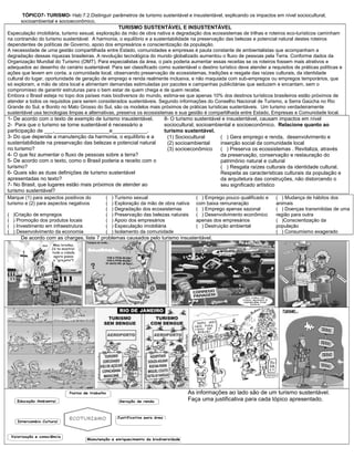 TÓPICO7- TURISMO- Hab:7.2.Distinguir parâmetros de turismo sustentável e insustentável, explicando os impactos em nível sociocultural,
socioambiental e socioeconômico.
TURISMO SUSTENTÁVEL E INSUSTENTÁVEL
Especulação imobiliária, turismo sexual, exploração da mão de obra nativa e degradação dos ecossistemas de trilhas e roteiros eco-turísticos caminham
na contramão do turismo sustentável. A harmonia, o equilíbrio e a sustentabilidade na preservação das belezas e potencial natural destes roteiros
dependentes de políticas de Governo, apoio dos empresários e conscientização da população.
A necessidade de uma gestão compartilhada entre Estado, comunidades e empresas é pauta constante de ambientalistas que acompanham a
degradação dessas riquezas brasileiras. A revolução tecnológica do mundo globalizado aumentou o fluxo de pessoas pela Terra. Conforme dados da
Organização Mundial do Turismo (OMT). Para especialistas da área, o país poderia aumentar essas receitas se os roteiros fossem mais atrativos e
adequados ao desenho do cenário sustentável. Para ser classificado como sustentável o destino turístico deve atender a requisitos de práticas políticas e
ações que levem em conta, a comunidade local, observando preservação de ecossistemas, tradições e resgate das raízes culturais, da identidade
cultural do lugar, oportunidade de geração de emprego e renda realmente inclusiva, e não maquiada com sub-empregos ou empregos temporários, que
só exploram, a mão de obra local e alimentam demandas estimuladas por pacotes e campanhas publicitárias que seduzem e encantam, sem o
compromisso de garantir estruturas para o bem estar de quem chega e de quem recebe.
Embora o Brasil esteja no topo dos países mais biodiversos do mundo, estima-se que apenas 10% dos destinos turísticos brasileiros estão próximos de
atender a todos os requisitos para serem considerados sustentáveis. Segundo informações do Conselho Nacional de Turismo, a Serra Gaúcha no Rio
Grande do Sul, e Bonito no Mato Grosso do Sul, são os modelos mais próximos de práticas turísticas sustentáveis. Um turismo verdadeiramente
sustentável usa tecnologias limpas e alternativas, preserva os ecossistemas e sua gestão é compartilhada entre Estado, Empresas e Comunidade local.
1- De acordo com o texto de exemplo de turismo insustentável.
2- Para que o turismo se torne sustentável é necessário a
participação de ___,___________________e____________.
3- Do que depende a manutenção da harmonia, o equilíbrio e a
sustentabilidade na preservação das belezas e potencial natural
no turismo?
4- O que fez aumentar o fluxo de pessoas sobre a terra?
5- De acordo com o texto, como o Brasil poderia a receito com o
turismo?
6- Quais são as duas definições de turismo sustentável
apresentadas no texto?
7- No Brasil, que lugares estão mais próximos de atender ao
turismo sustentável?
8- O turismo sustentável e insustentável, causam impactos em nível
sociocultural, socioambiental e socioeconômico. Relacione quanto ao
turismo sustentável.
(1) Sociocultural
(2) socioambiental
(3) socioeconômico
( ) Gera emprego e renda, desenvolvimento e
inserção social da comunidade local
( ) Preserva os ecossistemas . Revitaliza, através
da preservação, conservação e restauração do
patrimônio natural e cultural
( ) Resgata raízes culturais da identidade cultural.
Respeita as características culturais da população e
da arquitetura das construções, não distorcendo o
seu significado artístico
Marque (1) para aspectos positivos do
turismo e (2) para aspectos negativos
( )Criação de empregos
( ) Promoção dos produtos locais
( ) Investimento em infraestrutura
( ) Desenvolvimento da economia
( ) Turismo sexual
( ) Exploração da mão de obra nativa
( ) Degradação dos ecossistemas
( ) Preservação das belezas naturais
( ) Apoio dos empresários
( ) Especulação imobiliária
( ) Isolamento da comunidade
( ) Emprego pouco qualificado e
com baixa remuneração
( ) Emprego apenas sazonal
( ) Desenvolvimento econômico
apenas dos empresários
( ) Destruição ambiental
( ) Mudança de hábitos dos
animais
( ) Doenças transmitidas de uma
região para outra
( )Conscientização da
população
( ) Consumismo exagerado
De acordo com as charges, liste 7 problemas causados pelo turismo insustentável.
As informações ao lado são de um turismo sustentável.
Faça uma justificativa para cada tópico apresentado.
 