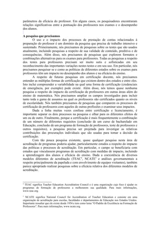 parâmetros da eficácia do professor. Em alguns casos, os pesquisadores encontraram
relações significativas entre a pontuação dos professores nos exames e o desempenho
dos alunos.

A pesquisa que precisamos
        O uso e o impacto dos processos de prestação de contas relacionados à
preparação do professor é um domínio da pesquisa que precisa de trabalho intensivo e
sustentado. Primeiramente, nós precisamos de pesquisas sobre os testes que são usados
atualmente, incluindo pesquisas a respeito de sua validade de conteúdo, preditiva e de
consequências. Além disso, nós precisamos de pesquisas que explorem formatos e
combinações alternativas para os exames para professores. Todas as pesquisas a respeito
dos testes para professores precisam ser muito sutis e sofisticadas em seu
reconhecimento das importantes variações nestes testes e em seu uso. Em particular, nós
precisamos pesquisar se e como as políticas de diferentes estados sobre os exames para
professores têm um impacto no desempenho dos alunos e na eficácia do ensino.
        A respeito de futuras pesquisas em certificação docente, nós precisamos
entender as múltiplas formas de certificação que existem dentro dos estados e entre eles.
Isto inclui compreender a variabilidade na qual uma forma de certificação (credenciais
de emergência, por exemplo) pode existir. Além disso, nós temos quase nenhuma
pesquisa a respeito do impacto da certificação de professores em outras áreas além do
ensino de matemática. Nós precisamos ampliar os campos investigados para incluir
tanto toda a gama de assuntos na qual os professores são certificados quanto os níveis
de escolaridade. Nós também precisamos de pesquisas que comparem os processos de
certificação de professores com aqueles de outras profissões e examinar seus impactos.
        Dada a linha muitas vezes confusa entre certificação e licenciamento, é
importante separar os dois processos na pesquisa e olhar para os diferentes efeitos de
um ou de outro. Finalmente, porque a certificação é mais frequentemente a combinação
de um número de diferentes requisitos (conclusão de um curso de bacharelado em
Educação, conclusão de um programa de formação de professores, teste de professores e
outros requisitos), a pesquisa precisa ser projetada para investigar as relativas
contribuições das procurações individuais que são usadas para tomar a decisão da
certificação.
        Com tão pouca pesquisa existente, quase qualquer pesquisa nesta área de
acreditação de programas poderia ajudar, particularmente estudos a respeito do impacto
das políticas e processos de acreditação. Em particular, o campo se beneficiaria com
estudos que vinculassem programas de acreditação com medidas de impacto, incluindo
a aprendizagem dos alunos e eficácia do ensino. Dada a coexistência de diversos
modelos diferentes de acreditação (TEAC4, NCATE5 e análises governamentais a
respeito principalmente da papelada e com envolvimento de equipes visitantes), também
parece apropriado realizar pesquisas sobre a eficácia relativa dos diferentes modelos de
acreditação.



4
 TEAC significa Teacher Education Accreditation Council e é uma organização cujo foco é ajudar os
programas de formação de professores a melhorarem sua qualidade. Para mais informações,
www.teac.org.
5
  NCATE significa National Council for Accreditation of Teacher Education e consiste em uma
organização de acreditação para escolas, faculdades e departamentos de Educação nos Estados Unidos.
Importante ressaltar que ele existe desde 1954 e tem como lema “O Padrão de Excelência na Formação de
Professores”. Para mais informações, www.ncate.org.
 