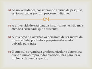 
 As universidades, considerando a visão de pesquisa,
estão marcadas por um processo imitativo;
 A universidade está parada historicamente, não mais
atende a sociedade que a sustenta;
 A invenção e a alternativa deixaram de ser marca da
universidade, portanto a pesquisa está sendo
deixada para trás;
 O currículo organiza a grade curricular e determina
que o aluno cumpra todas as disciplinas para ter o
diploma de curso superior;
 