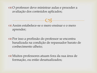 
 O professor deve ministrar aulas e proceder a
avaliação dos conteúdos aplicados;
 Assim estabelece-se o mero ensinar e o mero
aprender;
 Por isso a profissão do professor se encontra
banalizada na condição de repassador barato de
conhecimento alheio;
 Muitos professores atuam fora da sua área de
formação, ou estão desatualizados;
 