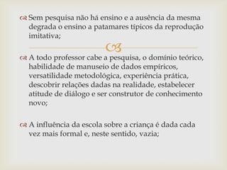 
 Sem pesquisa não há ensino e a ausência da mesma
degrada o ensino a patamares típicos da reprodução
imitativa;
 A todo professor cabe a pesquisa, o domínio teórico,
habilidade de manuseio de dados empíricos,
versatilidade metodológica, experiência prática,
descobrir relações dadas na realidade, estabelecer
atitude de diálogo e ser construtor de conhecimento
novo;
 A influência da escola sobre a criança é dada cada
vez mais formal e, neste sentido, vazia;
 