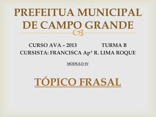 
CURSO AVA – 2013 TURMA B
CURSISTA: FRANCISCA Apª R. LIMA ROQUE
MÓDULO IV
TÓPICO FRASAL
PREFEITUA MUNICIPAL
DE CAMPO GRANDE
 