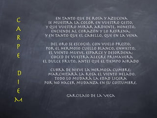 En tanto que de rosa y azucena se muestra la color en vuestro gesto, y que vuestro mirar ardiente, honesto, enciende al corazón y lo refrena; y en tanto que el cabello, que en la vena  del oro se escogió, con vuelo presto, por el hermoso cuello blanco, enhiesto, el viento mueve, esparce y desordena: coged de vuestra alegre primavera el dulce fruto, antes que el tiempo airado  cubra de nieve la hermosa cumbre; marchitará la rosa el viento helado. Todo lo mudará la edad ligera por no hacer mudanza en su costumbre. Garcilaso de la Vega CAR P E D I EM 