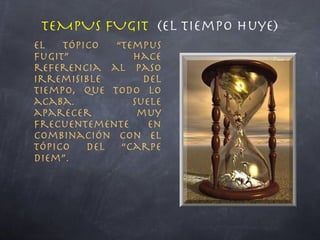TEMPUS FUGIT  (el tiempo huye) El tópico “tempus fugit” hace referencia al paso irremisible del tiempo, que todo lo acaba. Suele aparecer muy frecuentemente en combinación con el tópico del “carpe diem”. 