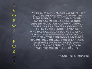 "¡Ah de la vida!" ... ¿Nadie me responde? ¡Aquí de los antaños que he vivido! La Fortuna mis tiempos ha mordido; las Horas mi locura las esconde. ¡Que sin poder saber cómo ni adónde, la salud y la edad se hayan huído! Falta la vida, asiste lo vivido, y no hay calamidad que no me ronde. Ayer se fue; mañana no ha llegado; hoy se está yendo sin parar un punto; soy un fue, y un será y un es cansado. En el hoy y mañana y ayer, junto pañales y mortaja, y he quedado presentes sucesiones de difunto. Francisco de Quevedo T EMPUS FUG I T 