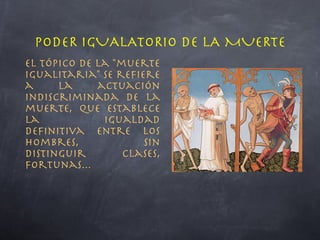 El tópico de la "muerte igualitaria" se refiere a la actuación indiscriminada de la muerte, que establece la igualdad definitiva entre los hombres, sin distinguir clases, fortunas... PODER IGUALATORIO DE LA MUERTE 