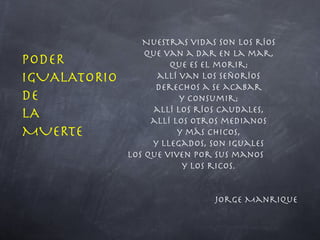 Nuestras vidas son los ríos que van a dar en la mar, que es el morir; allí van los señoríos derechos a se acabar y consumir; allí los ríos caudales, allí los otros medianos y más chicos, y llegados, son iguales los que viven por sus manos  y los ricos. Jorge Manrique PODER IGUALATORIO  DE LA  MUERTE 