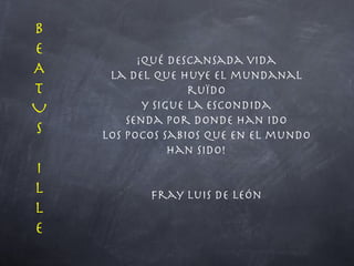 ¡Qué descansada vida la del que huye el mundanal ruïdo y sigue la escondida senda por donde han ido los pocos sabios que en el mundo han sido!  Fray Luis de León BEATUS I LLE 