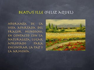BEATUS ILLE  (feliz aquel) Añoranza de la vida apartada del fragor mundano, en contacto con la naturaleza, lugar apropiado para encontrar la paz y la armonía 