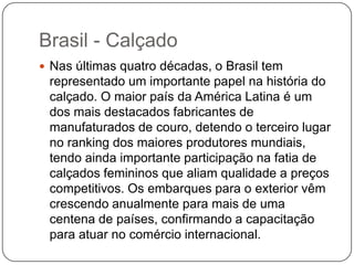 Brasil - Calçado
 Nas últimas quatro décadas, o Brasil tem
 representado um importante papel na história do
 calçado. O maior país da América Latina é um
 dos mais destacados fabricantes de
 manufaturados de couro, detendo o terceiro lugar
 no ranking dos maiores produtores mundiais,
 tendo ainda importante participação na fatia de
 calçados femininos que aliam qualidade a preços
 competitivos. Os embarques para o exterior vêm
 crescendo anualmente para mais de uma
 centena de países, confirmando a capacitação
 para atuar no comércio internacional.
 