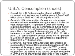 U.S.A. Consumption (shoes)
 Overall, the U.S. footwear market slowed in 2007. U.S.
  consumption of footwear declined 0.4 percent, from 2.403
  billion pairs in 2006 to 2.393 billion pairs in 2007.
 Growth in U.S. consumption of men’s work shoes was
  robust but slowed somewhat during the second half of the
  year, increasing by 37.4 percent in 2007 after having
  registered a startling 62.9 percent increase during the first
  half. In contrast, U.S. consumption of women’s footwear
  (nonrubber), the largest footwear category by far, only
  increased a modest 0.8 percent in 2007 to 952.173 million
  pairs. U.S. consumption of athletic shoes fell 10.1 percent
  to 334 million pairs and U.S. consumption of slippers fell
  9.3 percent to 119 million pairs.
 Meanwhile, the value of U.S. footwear consumption, as
  measured by Personal Consumption Expenditures (PCE),
  increased at its slowest pace in years in 2007, growing
  only 1.9 percent to $59.2 billion. That increase, however,
  coupled with the decline in the volume of shoes consumed
  in 2007, portend growing price pressures for the industry.
 