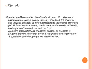 Ejemplo:“Cuentan que Diógenes “el cínico” un día vio a un niño beber agua haciendo un recipiente con las manos y, al verlo, él tiró el cuenco que utilizaba diciendo: "El niño ha descubierto la sencillez mejor que yo". Vivía de lo que le daban, comía carne cruda, dormía en la calle, hasta que pasó a hacerlo en un tonel (…)”.Alejandro Magno deseaba conocerle, cuando  se le acercó le preguntó si podía hacer algo por él. La respuesta de Diógenes fue: "Sí; podríais apartaros, ya que me ocultáis el sol“.