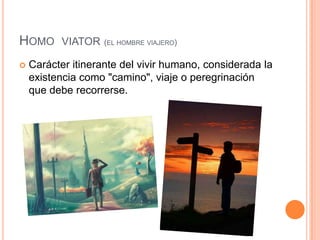 Homo  viator(el hombre viajero)Carácter itinerante del vivir humano, considerada la existencia como "camino", viaje o peregrinación que debe recorrerse.