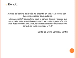 Ejemplo:A mitad del camino de la vida me encontré en una selva oscura por haberme apartado de la recta vía.	¡Ah!, cuán difícil me resultaría decir lo salvaje, áspera y espesa que era aquella selva, que sólo el recordarlo me produce pavor. Era aún más triste que la muerte. Mas para hablar del bien que allí encontré, narraré las otras cosas que vi (...).“Dante, La Divina Comedia, Canto I