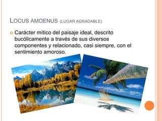Locus amoenus(LUGAR AGRADABLE)Carácter mítico del paisaje ideal, descrito bucólicamente a través de sus diversos componentes y relacionado, casi siempre, con el sentimiento amoroso.