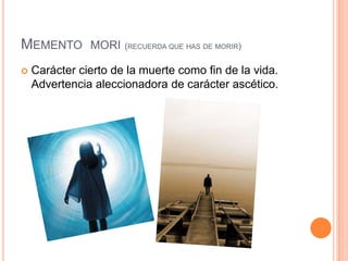 Memento  mori(recuerda que has de morir)Carácter cierto de la muerte como fin de la vida. Advertencia aleccionadora de carácter ascético.