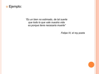 Ejemplo:“Es un bien no estimado, de tal suerte que todo lo que vale nuestra vida es porque tiene necesaria muerte”Felipe IV, el rey poeta