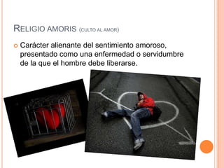 Religioamoris(culto al amor)Carácter alienante del sentimiento amoroso, presentado como una enfermedad o servidumbre de la que el hombre debe liberarse.