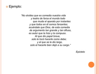 Ejemplo:                            “No olvides que es comedia nuestra vida                                y teatro de farsa el mundo todo                                   que muda el aparato por instantes                              y que todos en él somos farsantes;                             acuérdate que Dios, de esta comedia                              de argumento tan grande y tan difuso,                             es autor que la hizo y la compuso.                                      Al que dio papel breve,                                 solo le tocó hacerle como debe;                                         y al que se le dio largo,                               solo el hacerle bien dejó a su cargo.”Epicteto
