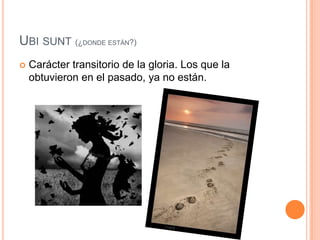 Ubisunt(¿donde están?)Carácter transitorio de la gloria. Los que la obtuvieron en el pasado, ya no están. 