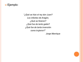Ejemplo:“¿Qué se hizo el rey don Juan? Los infantes de Aragón, ¿Qué se ficieron? ¿Qué fue de tanto galán? ¿Qué fue de tanta invención como trujieron?”                                                     Jorge Manrique 