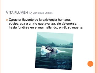 Vita flumen(la vida como un rio)Carácter fluyente de la existencia humana, equiparada a un río que avanza, sin detenerse, hasta fundirse en el mar hallando, en él, su muerte.