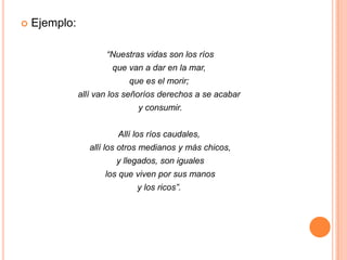 Ejemplo: “Nuestras vidas son los ríos           que van a dar en la mar, que es el morir; allí van los señoríos derechos a se acabar y consumir.                              Allí los ríos caudales, allí los otros medianos y más chicos, y llegados, son iguales los que viven por sus manos      y los ricos”.