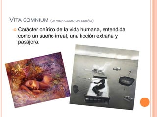 Vita somnium(la vida como un sueño)Carácter onírico de la vida humana, entendida como un sueño irreal, una ficción extraña y pasajera.