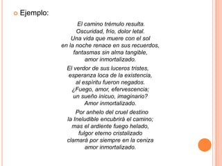 Ejemplo:El camino trémulo resulta.Oscuridad, frío, dolor letal.Una vida que muere con el solen la noche renace en sus recuerdos,fantasmas sin alma tangible,amor inmortalizado. El verdor de sus luceros tristes,esperanza loca de la existencia,al espíritu fueron negados.¿Fuego, amor, efervescencia;un sueño inicuo, imaginario?Amor inmortalizado.      Por anhelo del cruel destinola Ineludible encubrirá el camino;mas el ardiente fuego helado,fulgor eterno cristalizadoclamará por siempre en la cenizaamor inmortalizado.