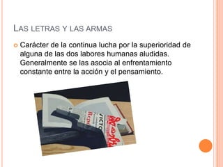 Las letras y las armas Carácter de la continua lucha por la superioridad de alguna de las dos labores humanas aludidas. Generalmente se las asocia al enfrentamiento constante entre la acción y el pensamiento.