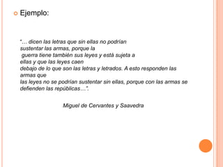 Ejemplo:    “… dicen las letras que sin ellas no podríansustentar las armas, porque la  guerra tiene también sus leyes y está sujeta aellas y que las leyes caen debajo de lo que son las letras y letrados. A esto responden las armas que las leyes no se podrían sustentar sin ellas, porque con las armas se defienden las repúblicas…”.                                                         Miguel de Cervantes y Saavedra 