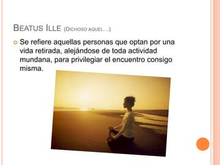 BeatusIlle(Dichoso aquel…)Se refiere aquellas personas que optan por una vida retirada, alejándose de toda actividad mundana, para privilegiar el encuentro consigo misma. 