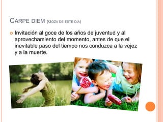 Carpe diem (Goza de este día)Invitación al goce de los años de juventud y al aprovechamiento del momento, antes de que el inevitable paso del tiempo nos conduzca a la vejez y a la muerte.