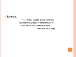 Ejemplo:            “…coged de nuestra alegra primavera      el dulce fruto, antes que el tiempo airado    cubra de nieve la hermosa cumbre”.                                                               Garcilaso de la Vega.
