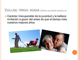 Collige, Virgo, rosas (Corta las rosas doncella)Carácter irrecuperable de la juventud y la belleza: invitación a gozar del antes de que el tiempo robe nuestros mejores años.