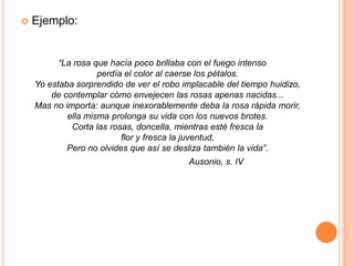 Ejemplo:“La rosa que hacía poco brillaba con el fuego intenso perdía el color al caerse los pétalos. Yo estaba sorprendido de ver el robo implacable del tiempo huidizo, de contemplar cómo envejecen las rosas apenas nacidas... Mas no importa: aunque inexorablemente deba la rosa rápida morir, ella misma prolonga su vida con los nuevos brotes. Corta las rosas, doncella, mientras esté fresca laflor y fresca la juventud, Pero no olvides que así se desliza también la vida”.                                             Ausonio, s. IV 