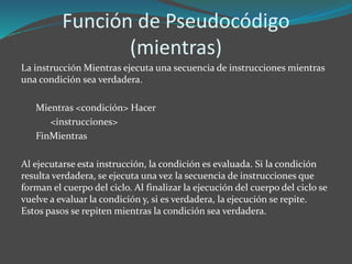 Función de Pseudocódigo 
(mientras) 
La instrucción Mientras ejecuta una secuencia de instrucciones mientras 
una condición sea verdadera. 
Mientras <condición> Hacer 
<instrucciones> 
FinMientras 
Al ejecutarse esta instrucción, la condición es evaluada. Si la condición 
resulta verdadera, se ejecuta una vez la secuencia de instrucciones que 
forman el cuerpo del ciclo. Al finalizar la ejecución del cuerpo del ciclo se 
vuelve a evaluar la condición y, si es verdadera, la ejecución se repite. 
Estos pasos se repiten mientras la condición sea verdadera. 
 