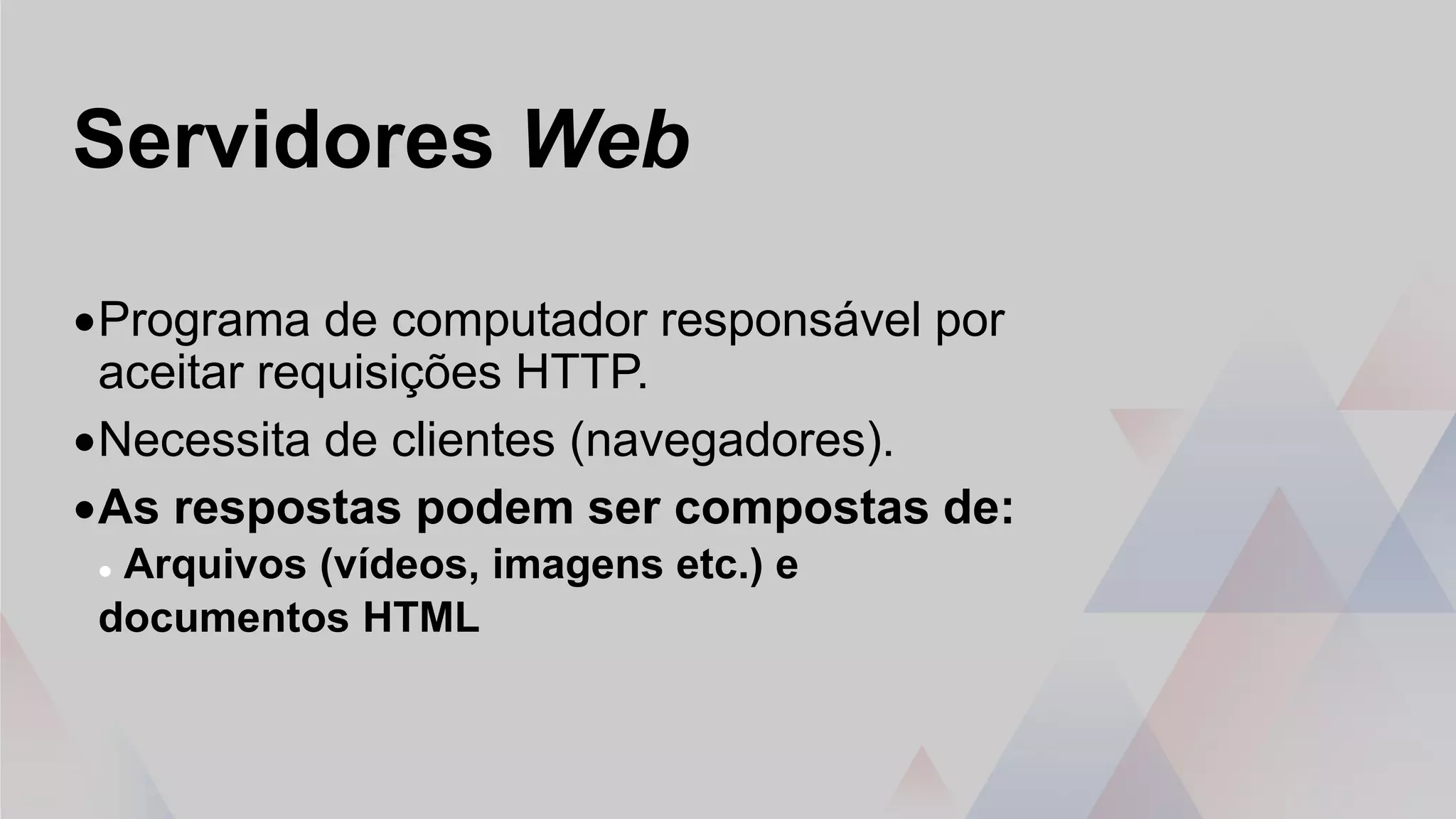 Servidores Web
•Programa de computador responsável por
aceitar requisições HTTP.
•Necessita de clientes (navegadores).
•As respostas podem ser compostas de:
 Arquivos (vídeos, imagens etc.) e
documentos HTML
 