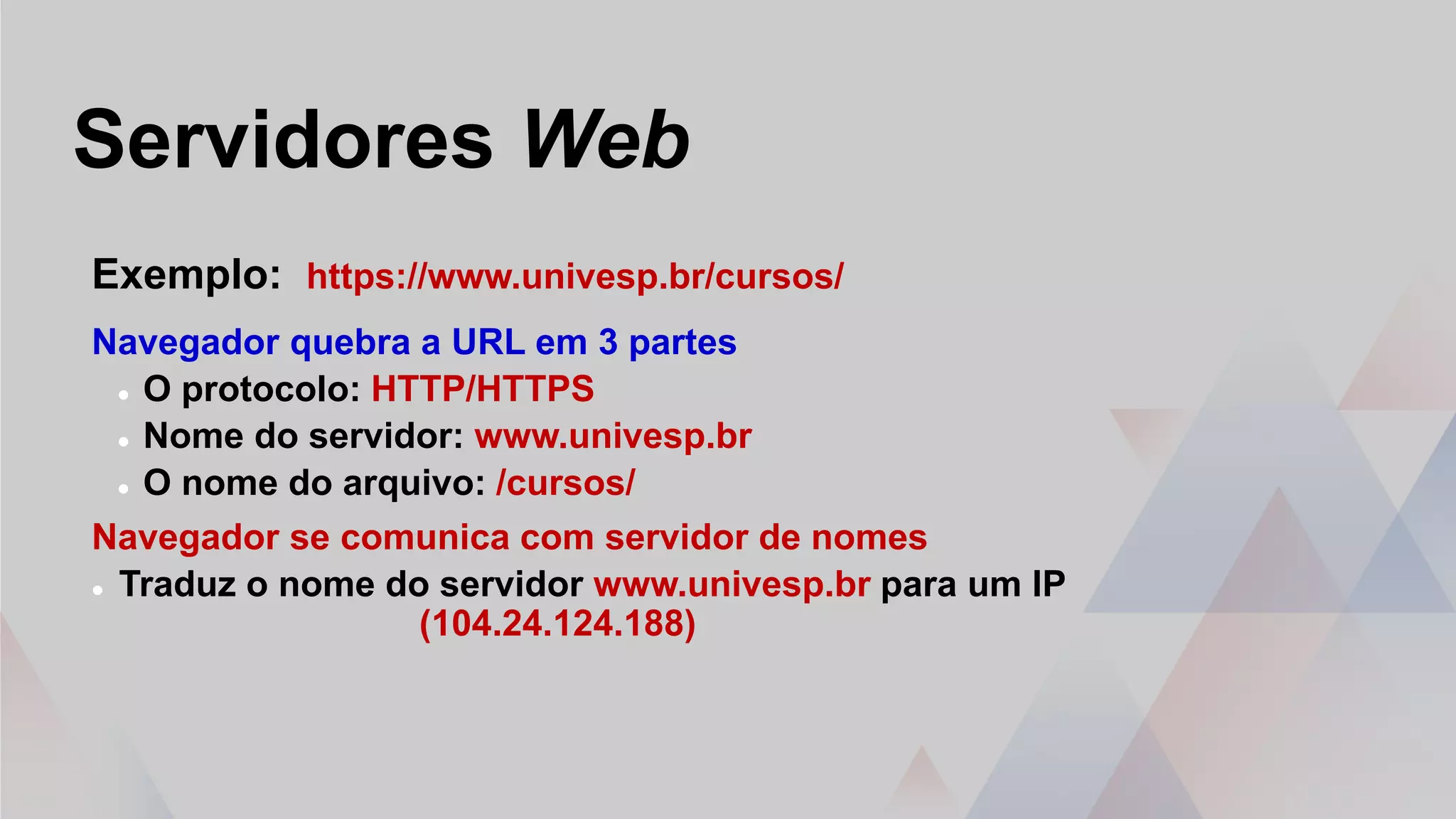 Servidores Web
Exemplo: https://www.univesp.br/cursos/
Navegador quebra a URL em 3 partes
 O protocolo: HTTP/HTTPS
 Nome do servidor: www.univesp.br
 O nome do arquivo: /cursos/
Navegador se comunica com servidor de nomes
 Traduz o nome do servidor www.univesp.br para um IP
(104.24.124.188)
 