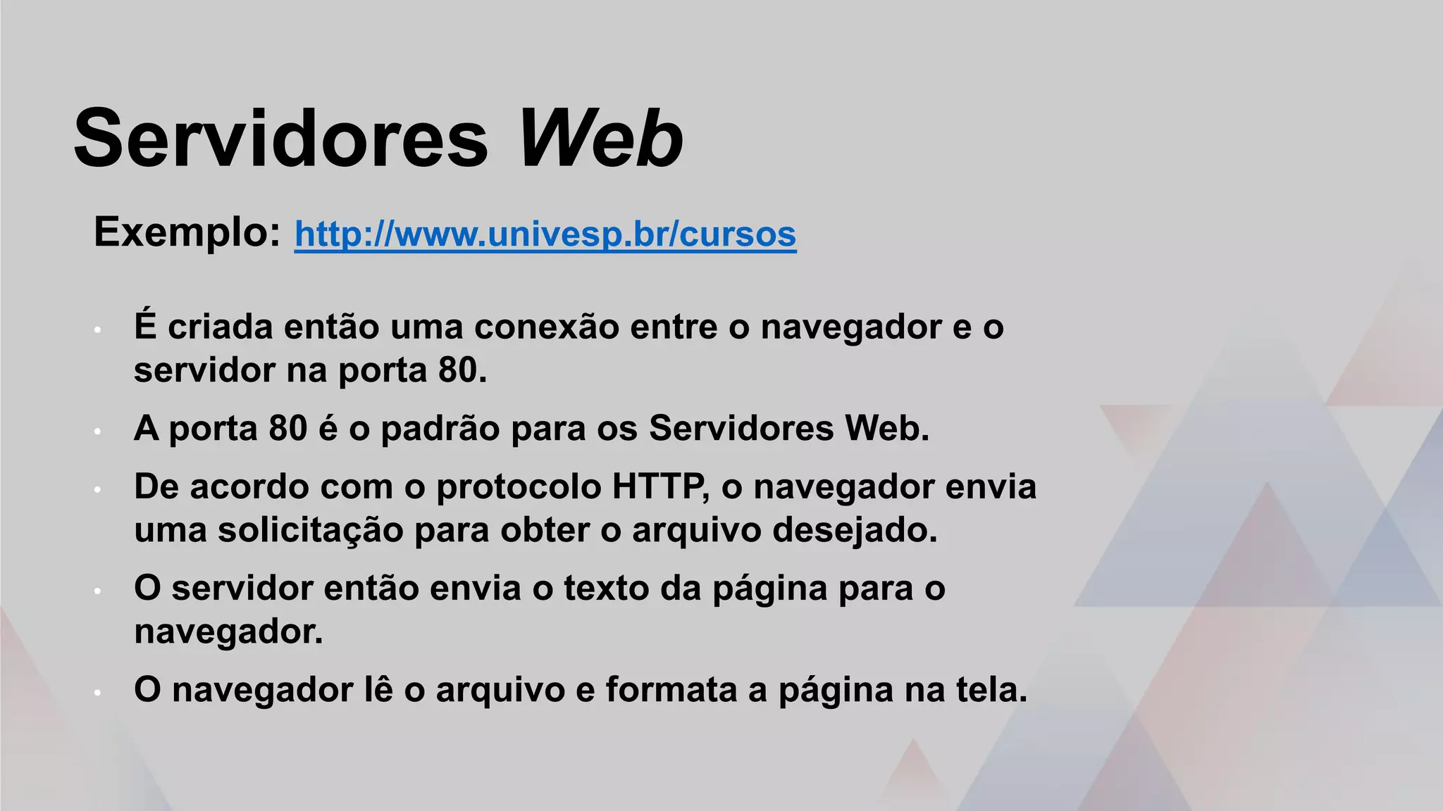 Servidores Web
Exemplo: http://www.univesp.br/cursos
• É criada então uma conexão entre o navegador e o
servidor na porta 80.
• A porta 80 é o padrão para os Servidores Web.
• De acordo com o protocolo HTTP, o navegador envia
uma solicitação para obter o arquivo desejado.
• O servidor então envia o texto da página para o
navegador.
• O navegador lê o arquivo e formata a página na tela.
 